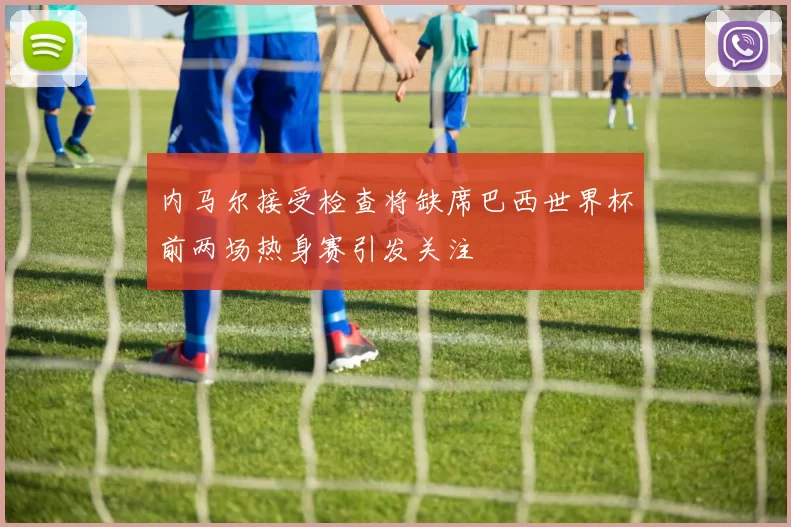 内马尔接受检查将缺席巴西世界杯前两场热身赛引发关注