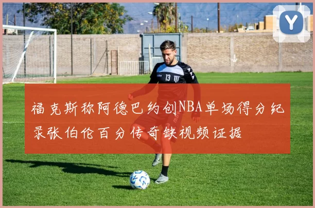 福克斯称阿德巴约创NBA单场得分纪录张伯伦百分传奇缺视频证据