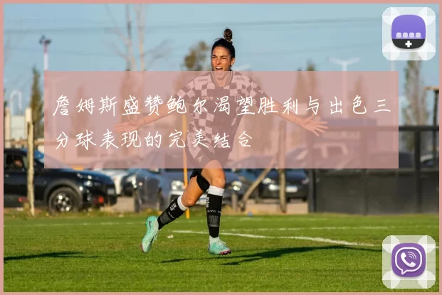 詹姆斯盛赞鲍尔渴望胜利与出色三分球表现的完美结合