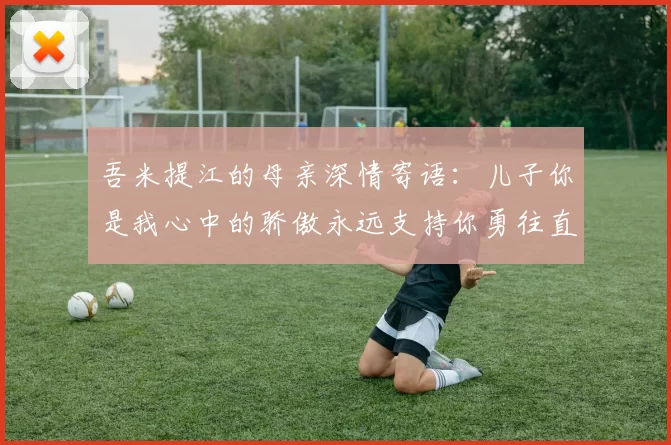 吾米提江的母亲深情寄语：儿子你是我心中的骄傲永远支持你勇往直前！