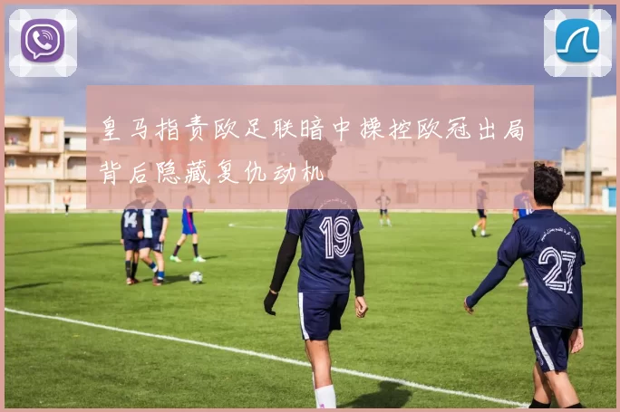 皇马指责欧足联暗中操控欧冠出局背后隐藏复仇动机