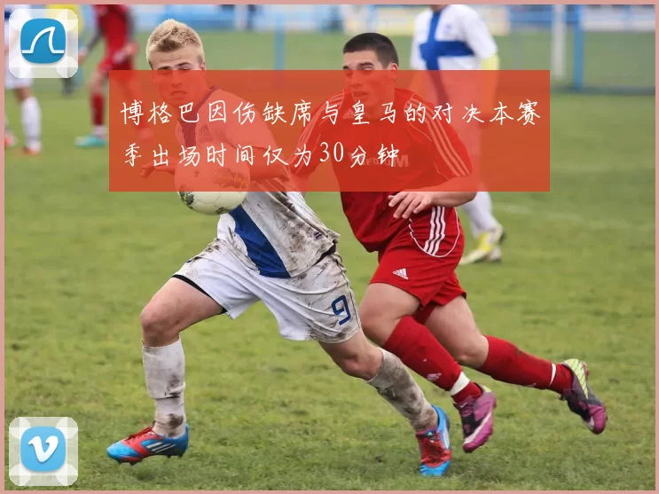 博格巴因伤缺席与皇马的对决本赛季出场时间仅为30分钟