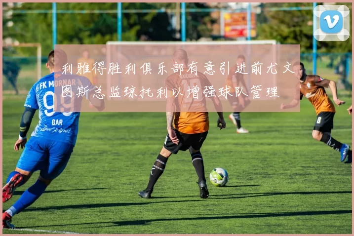 利雅得胜利俱乐部有意引进前尤文图斯总监琼托利以增强球队管理