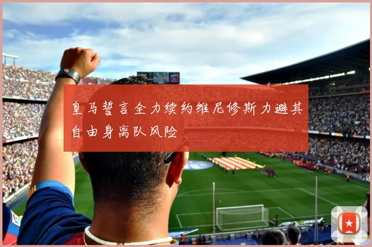 皇马誓言全力续约维尼修斯力避其自由身离队风险