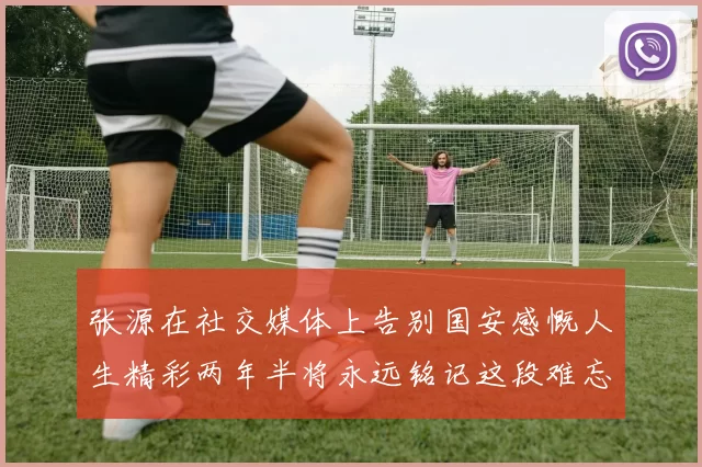张源在社交媒体上告别国安感慨人生精彩两年半将永远铭记这段难忘故事