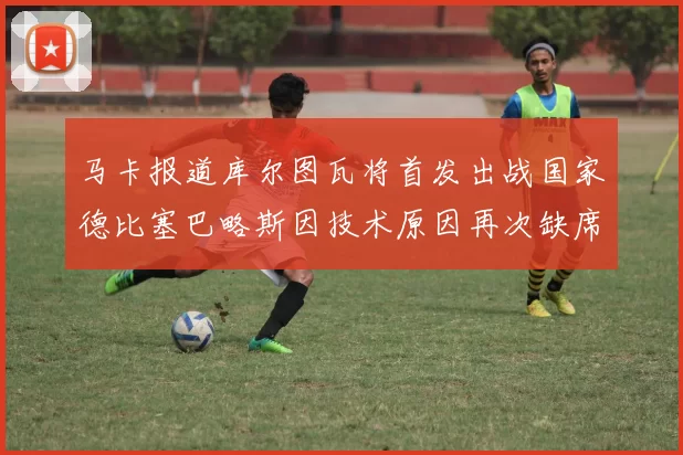 马卡报道库尔图瓦将首发出战国家德比塞巴略斯因技术原因再次缺席