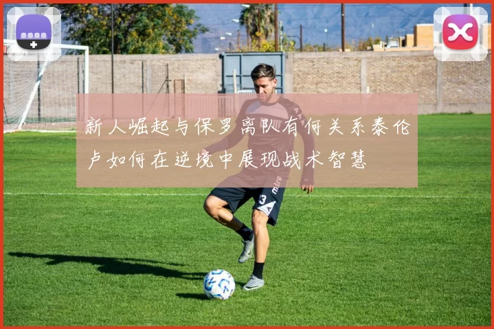 新人崛起与保罗离队有何关系泰伦卢如何在逆境中展现战术智慧