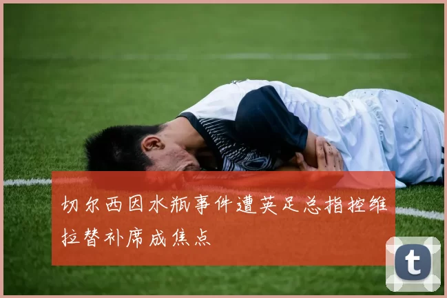 切尔西因水瓶事件遭英足总指控维拉替补席成焦点