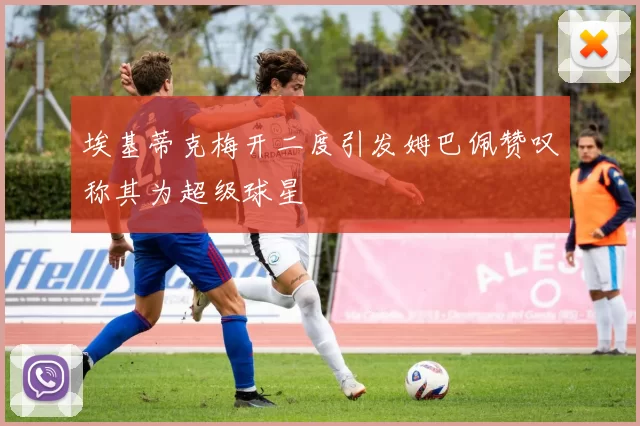 埃基蒂克梅开二度引发姆巴佩赞叹称其为超级球星