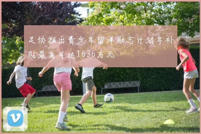足协推出青少年留洋励志计划年补贴最高可达1636万元